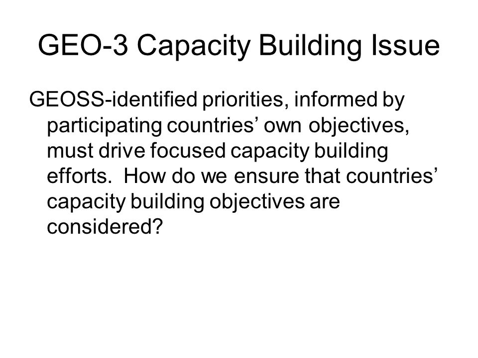 GEO-3 Capacity Building Issue GEOSS-identified priorities, informed by participating countries own objectives, must drive focused capacity building efforts.