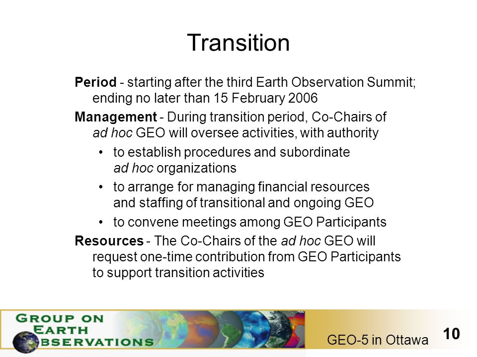 GEO-5 in Ottawa 10 Transition Period - starting after the third Earth Observation Summit; ending no later than 15 February 2006 Management - During transition period, Co-Chairs of ad hoc GEO will oversee activities, with authority to establish procedures and subordinate ad hoc organizations to arrange for managing financial resources and staffing of transitional and ongoing GEO to convene meetings among GEO Participants Resources - The Co-Chairs of the ad hoc GEO will request one-time contribution from GEO Participants to support transition activities