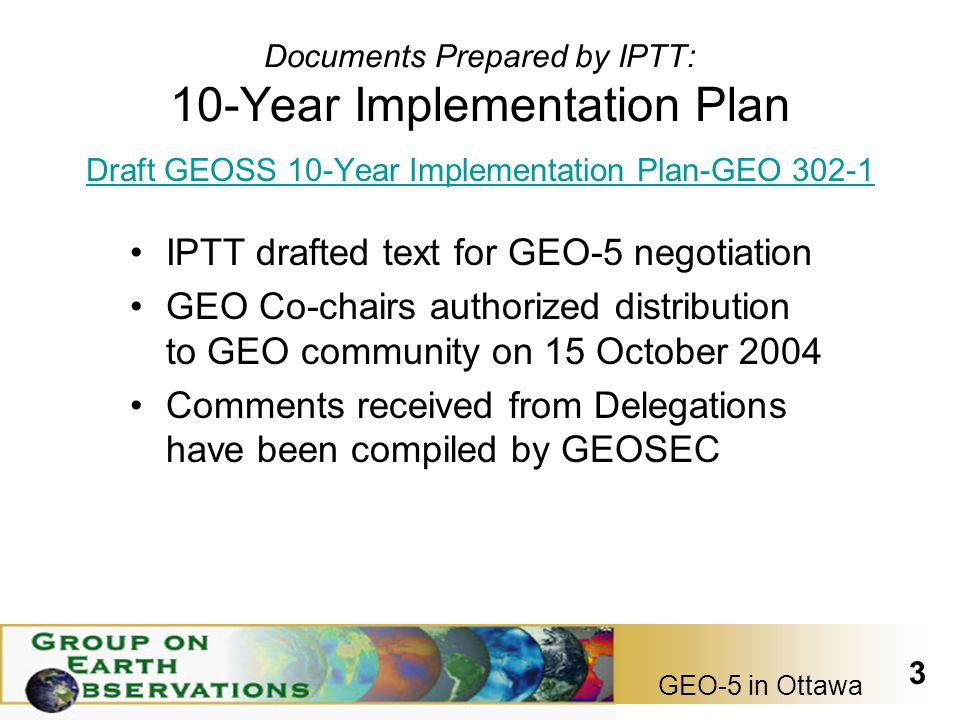 GEO-5 in Ottawa 3 Documents Prepared by IPTT: 10-Year Implementation Plan Draft GEOSS 10-Year Implementation Plan-GEO IPTT drafted text for GEO-5 negotiation GEO Co-chairs authorized distribution to GEO community on 15 October 2004 Comments received from Delegations have been compiled by GEOSEC
