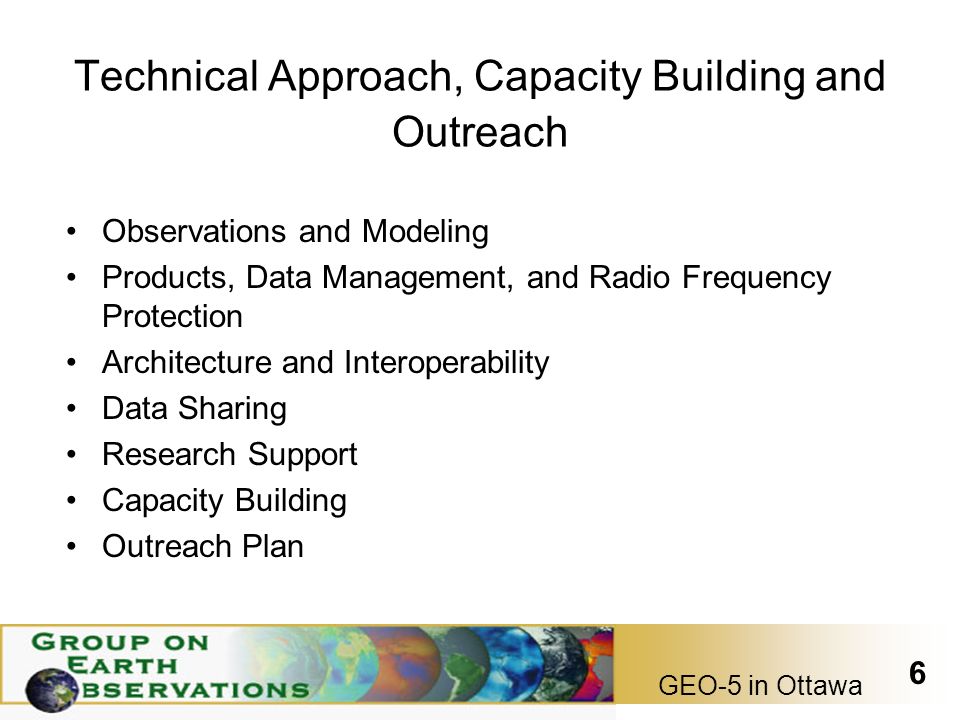 GEO-5 in Ottawa 6 Technical Approach, Capacity Building and Outreach Observations and Modeling Products, Data Management, and Radio Frequency Protection Architecture and Interoperability Data Sharing Research Support Capacity Building Outreach Plan
