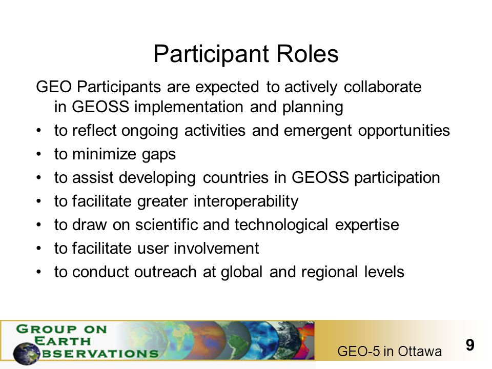 GEO-5 in Ottawa 9 Participant Roles GEO Participants are expected to actively collaborate in GEOSS implementation and planning to reflect ongoing activities and emergent opportunities to minimize gaps to assist developing countries in GEOSS participation to facilitate greater interoperability to draw on scientific and technological expertise to facilitate user involvement to conduct outreach at global and regional levels