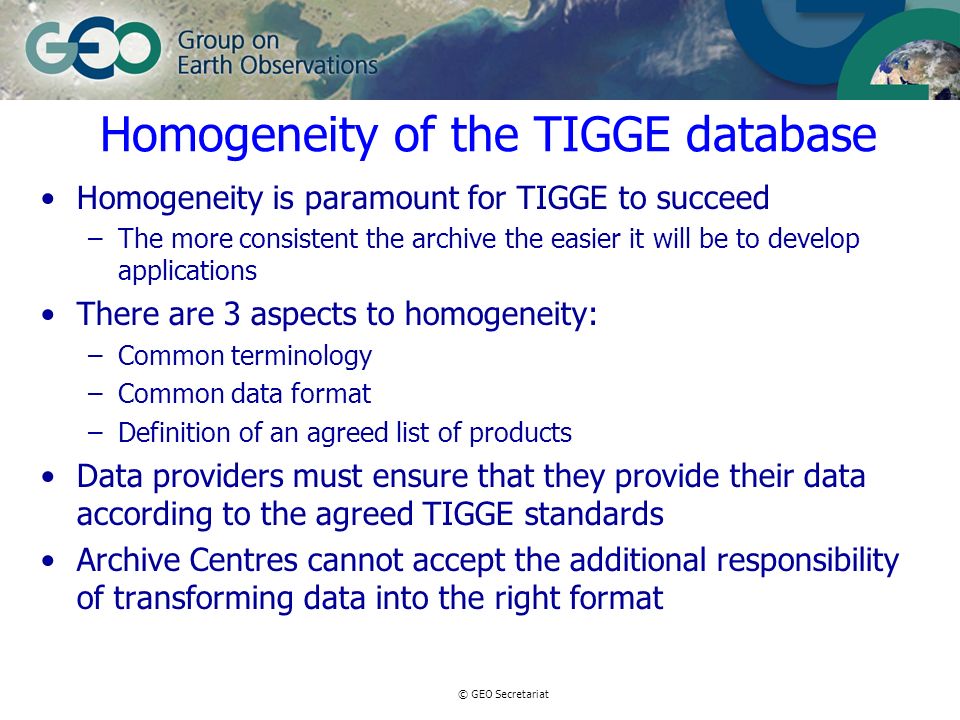 © GEO Secretariat Homogeneity of the TIGGE database Homogeneity is paramount for TIGGE to succeed –The more consistent the archive the easier it will be to develop applications There are 3 aspects to homogeneity: –Common terminology –Common data format –Definition of an agreed list of products Data providers must ensure that they provide their data according to the agreed TIGGE standards Archive Centres cannot accept the additional responsibility of transforming data into the right format