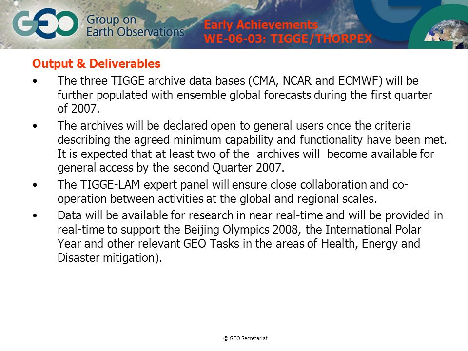 © GEO Secretariat Output & Deliverables The three TIGGE archive data bases (CMA, NCAR and ECMWF) will be further populated with ensemble global forecasts during the first quarter of 2007.