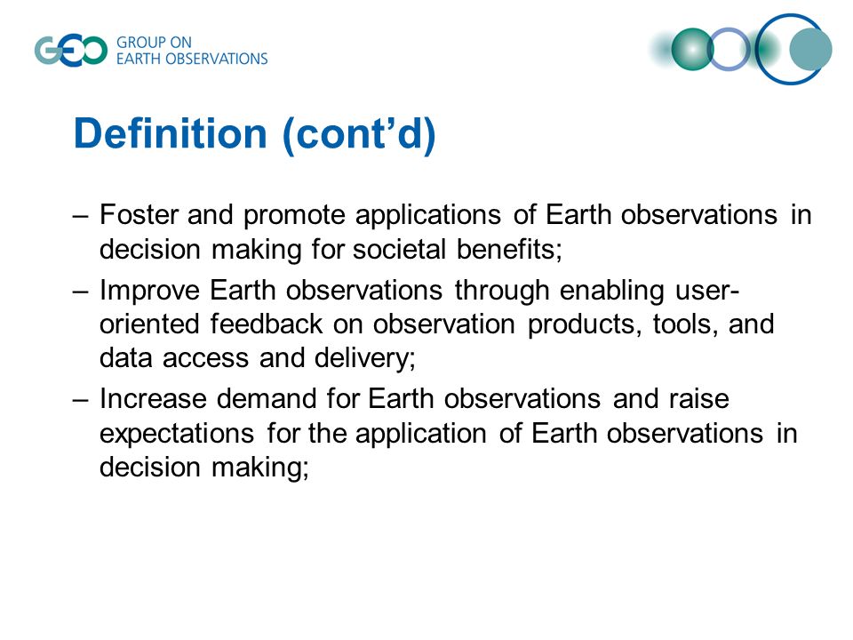 Definition (contd) –Foster and promote applications of Earth observations in decision making for societal benefits; –Improve Earth observations through enabling user- oriented feedback on observation products, tools, and data access and delivery; –Increase demand for Earth observations and raise expectations for the application of Earth observations in decision making;