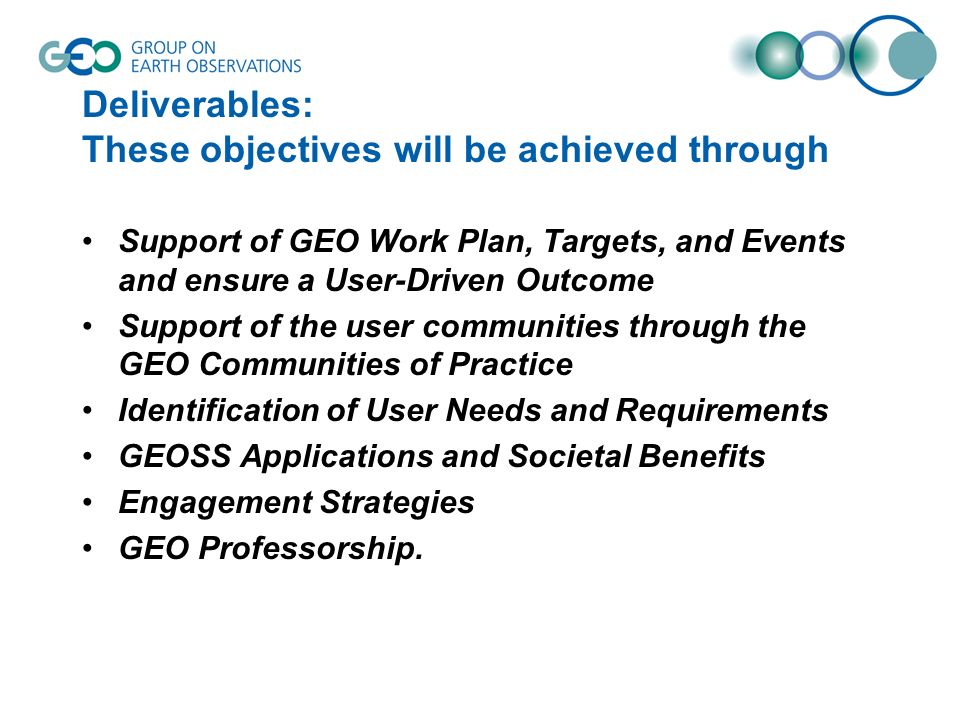 Deliverables: These objectives will be achieved through Support of GEO Work Plan, Targets, and Events and ensure a User-Driven Outcome Support of the user communities through the GEO Communities of Practice Identification of User Needs and Requirements GEOSS Applications and Societal Benefits Engagement Strategies GEO Professorship.