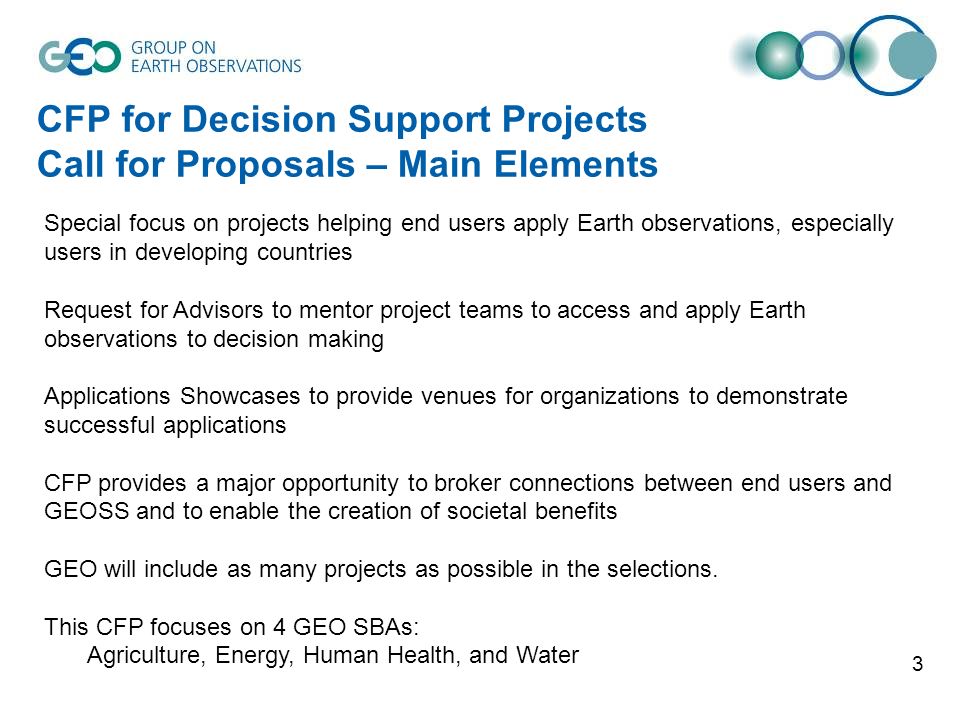 3 CFP for Decision Support Projects Call for Proposals – Main Elements Special focus on projects helping end users apply Earth observations, especially users in developing countries Request for Advisors to mentor project teams to access and apply Earth observations to decision making Applications Showcases to provide venues for organizations to demonstrate successful applications CFP provides a major opportunity to broker connections between end users and GEOSS and to enable the creation of societal benefits GEO will include as many projects as possible in the selections.