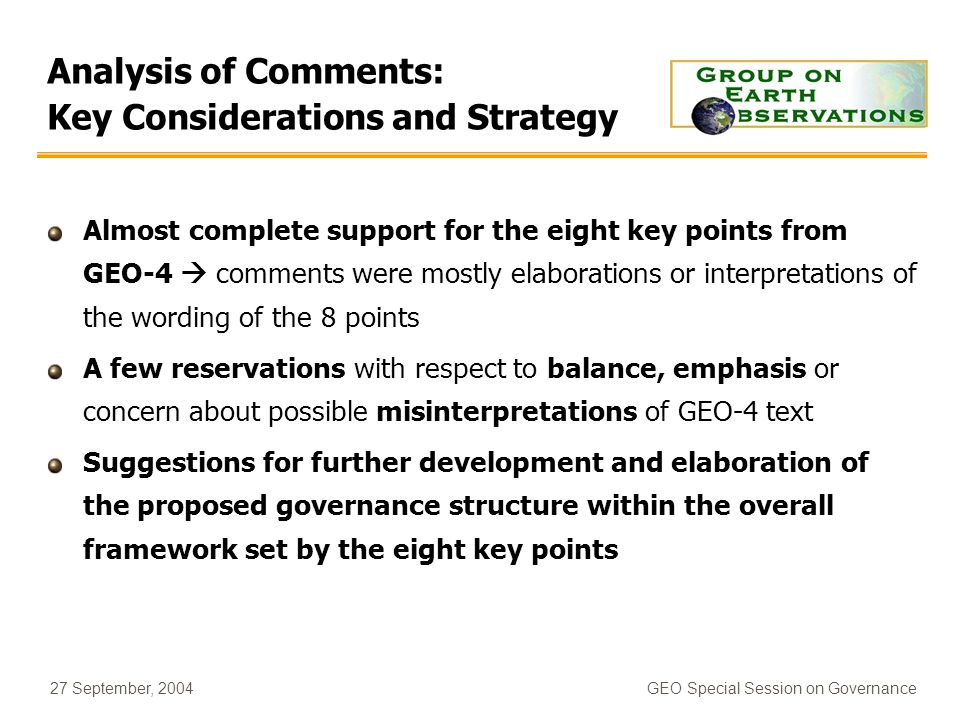 27 September, 2004GEO Special Session on Governance Analysis of Comments: Key Considerations and Strategy Almost complete support for the eight key points from GEO-4 comments were mostly elaborations or interpretations of the wording of the 8 points A few reservations with respect to balance, emphasis or concern about possible misinterpretations of GEO-4 text Suggestions for further development and elaboration of the proposed governance structure within the overall framework set by the eight key points