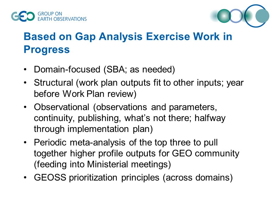 Based on Gap Analysis Exercise Work in Progress Domain-focused (SBA; as needed) Structural (work plan outputs fit to other inputs; year before Work Plan review) Observational (observations and parameters, continuity, publishing, whats not there; halfway through implementation plan) Periodic meta-analysis of the top three to pull together higher profile outputs for GEO community (feeding into Ministerial meetings) GEOSS prioritization principles (across domains)
