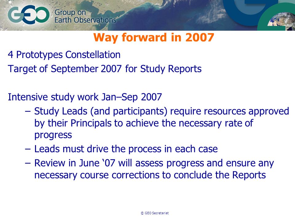 © GEO Secretariat Way forward in Prototypes Constellation Target of September 2007 for Study Reports Intensive study work Jan–Sep 2007 –Study Leads (and participants) require resources approved by their Principals to achieve the necessary rate of progress –Leads must drive the process in each case –Review in June 07 will assess progress and ensure any necessary course corrections to conclude the Reports