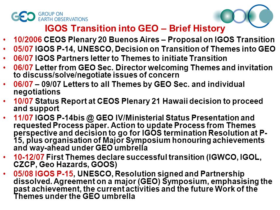 IGOS Transition into GEO – Brief History 10/2006 CEOS Plenary 20 Buenos Aires – Proposal on IGOS Transition 05/07 IGOS P-14, UNESCO, Decision on Transition of Themes into GEO 06/07 IGOS Partners letter to Themes to initiate Transition 06/07 Letter from GEO Sec.