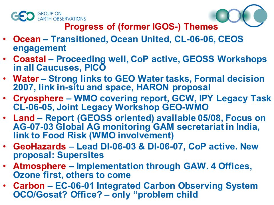 Progress of (former IGOS-) Themes Ocean – Transitioned, Ocean United, CL-06-06, CEOS engagement Coastal – Proceeding well, CoP active, GEOSS Workshops in all Caucuses, PICO Water – Strong links to GEO Water tasks, Formal decision 2007, link in-situ and space, HARON proposal Cryosphere – WMO covering report, GCW, IPY Legacy Task CL-06-05, Joint Legacy Workshop GEO-WMO Land – Report (GEOSS oriented) available 05/08, Focus on AG Global AG monitoring GAM secretariat in India, link to Food Risk (WMO involvement) GeoHazards – Lead DI & DI-06-07, CoP active.