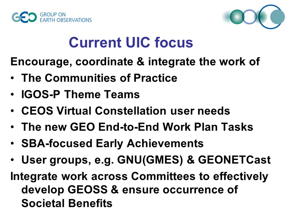 Current UIC focus Encourage, coordinate & integrate the work of The Communities of Practice IGOS-P Theme Teams CEOS Virtual Constellation user needs The new GEO End-to-End Work Plan Tasks SBA-focused Early Achievements User groups, e.g.