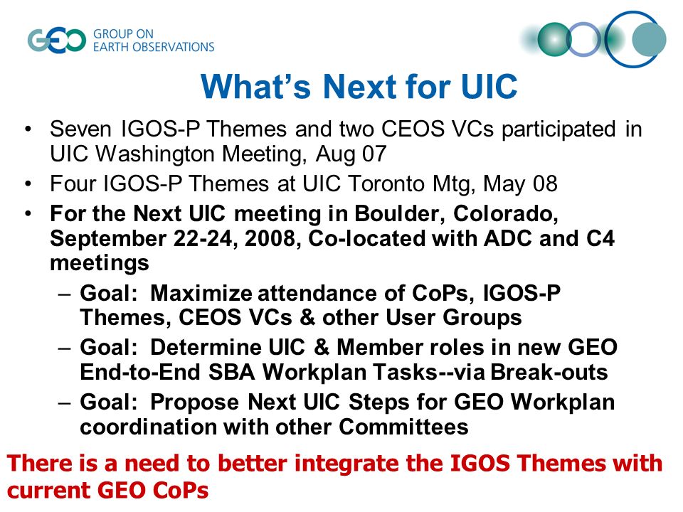 Whats Next for UIC Seven IGOS-P Themes and two CEOS VCs participated in UIC Washington Meeting, Aug 07 Four IGOS-P Themes at UIC Toronto Mtg, May 08 For the Next UIC meeting in Boulder, Colorado, September 22-24, 2008, Co-located with ADC and C4 meetings –Goal: Maximize attendance of CoPs, IGOS-P Themes, CEOS VCs & other User Groups –Goal: Determine UIC & Member roles in new GEO End-to-End SBA Workplan Tasks--via Break-outs –Goal: Propose Next UIC Steps for GEO Workplan coordination with other Committees There is a need to better integrate the IGOS Themes with current GEO CoPs