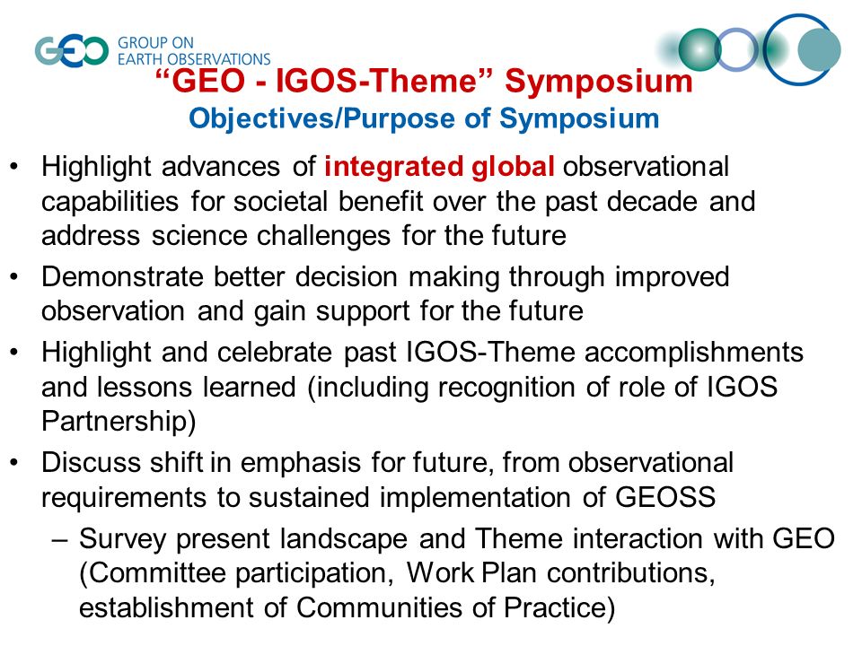 GEO - IGOS-Theme Symposium Objectives/Purpose of Symposium Highlight advances of integrated global observational capabilities for societal benefit over the past decade and address science challenges for the future Demonstrate better decision making through improved observation and gain support for the future Highlight and celebrate past IGOS-Theme accomplishments and lessons learned (including recognition of role of IGOS Partnership) Discuss shift in emphasis for future, from observational requirements to sustained implementation of GEOSS –Survey present landscape and Theme interaction with GEO (Committee participation, Work Plan contributions, establishment of Communities of Practice)