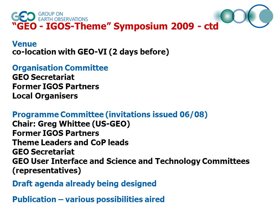 GEO - IGOS-Theme Symposium ctd Venue co-location with GEO-VI (2 days before) Organisation Committee GEO Secretariat Former IGOS Partners Local Organisers Programme Committee (invitations issued 06/08) Chair: Greg Whittee (US-GEO) Former IGOS Partners Theme Leaders and CoP leads GEO Secretariat GEO User Interface and Science and Technology Committees (representatives) Draft agenda already being designed Publication – various possibilities aired