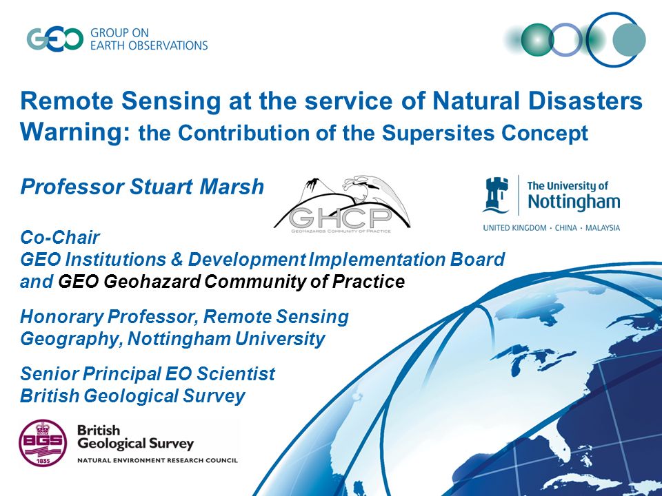 Remote Sensing at the service of Natural Disasters Warning: the Contribution of the Supersites Concept Professor Stuart Marsh Co-Chair GEO Institutions & Development Implementation Board and GEO Geohazard Community of Practice Honorary Professor, Remote Sensing Geography, Nottingham University Senior Principal EO Scientist British Geological Survey