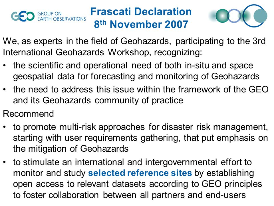 Frascati Declaration 8 th November 2007 We, as experts in the field of Geohazards, participating to the 3rd International Geohazards Workshop, recognizing: the scientific and operational need of both in-situ and space geospatial data for forecasting and monitoring of Geohazards the need to address this issue within the framework of the GEO and its Geohazards community of practice Recommend to promote multi-risk approaches for disaster risk management, starting with user requirements gathering, that put emphasis on the mitigation of Geohazards to stimulate an international and intergovernmental effort to monitor and study selected reference sites by establishing open access to relevant datasets according to GEO principles to foster collaboration between all partners and end-users