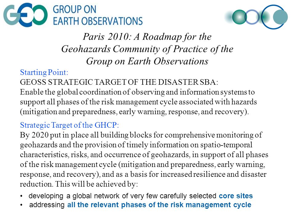 Paris 2010: A Roadmap for the Geohazards Community of Practice of the Group on Earth Observations Starting Point: GEOSS STRATEGIC TARGET OF THE DISASTER SBA: Enable the global coordination of observing and information systems to support all phases of the risk management cycle associated with hazards (mitigation and preparedness, early warning, response, and recovery).