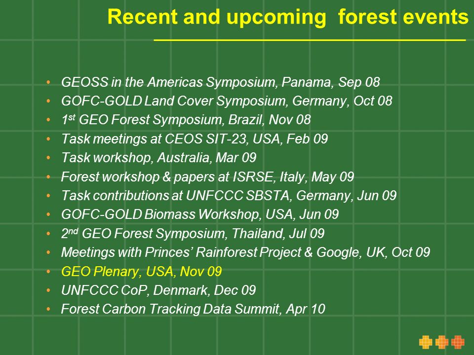 Recent and upcoming forest events GEOSS in the Americas Symposium, Panama, Sep 08 GOFC-GOLD Land Cover Symposium, Germany, Oct 08 1 st GEO Forest Symposium, Brazil, Nov 08 Task meetings at CEOS SIT-23, USA, Feb 09 Task workshop, Australia, Mar 09 Forest workshop & papers at ISRSE, Italy, May 09 Task contributions at UNFCCC SBSTA, Germany, Jun 09 GOFC-GOLD Biomass Workshop, USA, Jun 09 2 nd GEO Forest Symposium, Thailand, Jul 09 Meetings with Princes Rainforest Project & Google, UK, Oct 09 GEO Plenary, USA, Nov 09 UNFCCC CoP, Denmark, Dec 09 Forest Carbon Tracking Data Summit, Apr 10