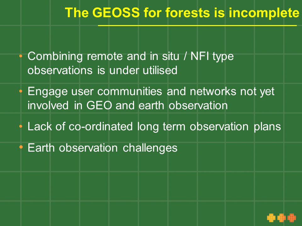 The GEOSS for forests is incomplete Combining remote and in situ / NFI type observations is under utilised Engage user communities and networks not yet involved in GEO and earth observation Lack of co-ordinated long term observation plans Earth observation challenges