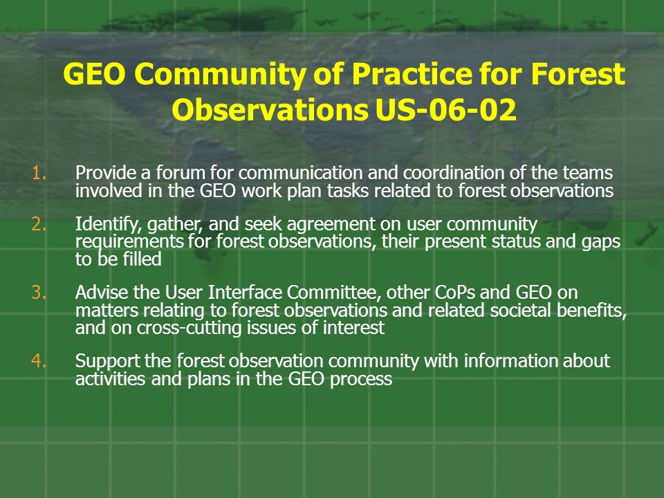 GEO Community of Practice for Forest Observations US Provide a forum for communication and coordination of the teams involved in the GEO work plan tasks related to forest observations 2.Identify, gather, and seek agreement on user community requirements for forest observations, their present status and gaps to be filled 3.Advise the User Interface Committee, other CoPs and GEO on matters relating to forest observations and related societal benefits, and on cross-cutting issues of interest 4.Support the forest observation community with information about activities and plans in the GEO process