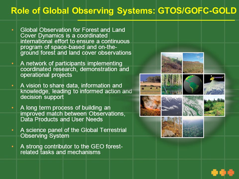 Role of Global Observing Systems: GTOS/GOFC-GOLD Global Observation for Forest and Land Cover Dynamics is a coordinated international effort to ensure a continuous program of space-based and on-the- ground forest and land cover observations A network of participants implementing coordinated research, demonstration and operational projects A vision to share data, information and knowledge, leading to informed action and decision support A long term process of building an improved match between Observations, Data Products and User Needs A science panel of the Global Terrestrial Observing System A strong contributor to the GEO forest- related tasks and mechanisms