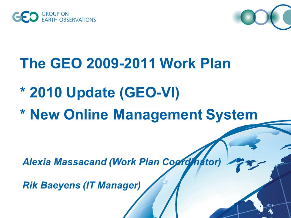 The GEO Work Plan * 2010 Update (GEO-VI) * New Online Management System Alexia Massacand (Work Plan Coordinator) Rik Baeyens (IT Manager)