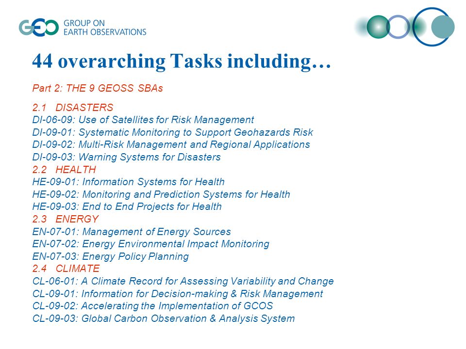 44 overarching Tasks including… Part 2: THE 9 GEOSS SBAs 2.1DISASTERS DI-06-09: Use of Satellites for Risk Management DI-09-01: Systematic Monitoring to Support Geohazards Risk DI-09-02: Multi-Risk Management and Regional Applications DI-09-03: Warning Systems for Disasters 2.2HEALTH HE-09-01: Information Systems for Health HE-09-02: Monitoring and Prediction Systems for Health HE-09-03: End to End Projects for Health 2.3ENERGY EN-07-01: Management of Energy Sources EN-07-02: Energy Environmental Impact Monitoring EN-07-03: Energy Policy Planning 2.4CLIMATE CL-06-01: A Climate Record for Assessing Variability and Change CL-09-01: Information for Decision-making & Risk Management CL-09-02: Accelerating the Implementation of GCOS CL-09-03: Global Carbon Observation & Analysis System