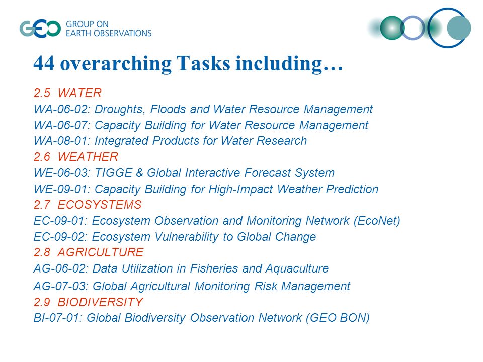 44 overarching Tasks including… 2.5WATER WA-06-02: Droughts, Floods and Water Resource Management WA-06-07: Capacity Building for Water Resource Management WA-08-01: Integrated Products for Water Research 2.6WEATHER WE-06-03: TIGGE & Global Interactive Forecast System WE-09-01: Capacity Building for High-Impact Weather Prediction 2.7ECOSYSTEMS EC-09-01: Ecosystem Observation and Monitoring Network (EcoNet) EC-09-02: Ecosystem Vulnerability to Global Change 2.8AGRICULTURE AG-06-02: Data Utilization in Fisheries and Aquaculture AG-07-03: Global Agricultural Monitoring Risk Management 2.9BIODIVERSITY BI-07-01: Global Biodiversity Observation Network (GEO BON)