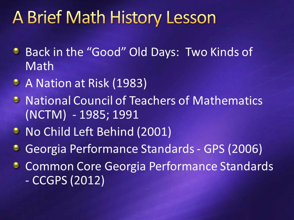 Back in the Good Old Days: Two Kinds of Math A Nation at Risk (1983) National Council of Teachers of Mathematics (NCTM) ; 1991 No Child Left Behind (2001) Georgia Performance Standards - GPS (2006) Common Core Georgia Performance Standards - CCGPS (2012)