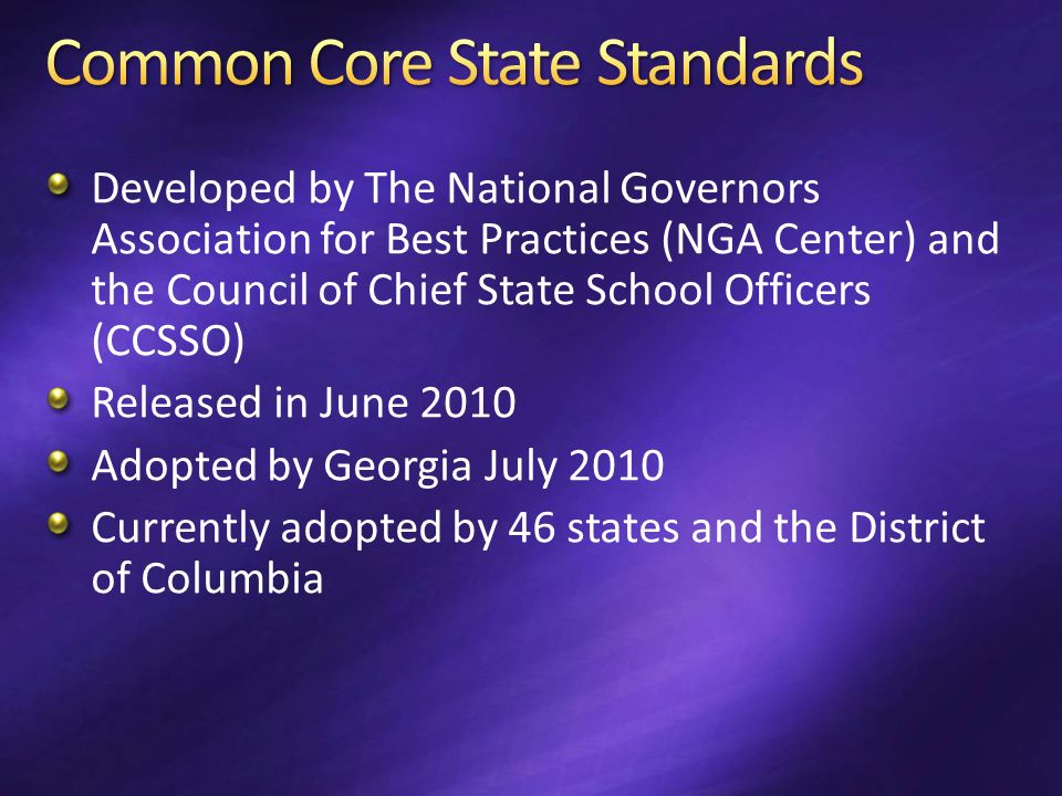 Developed by The National Governors Association for Best Practices (NGA Center) and the Council of Chief State School Officers (CCSSO) Released in June 2010 Adopted by Georgia July 2010 Currently adopted by 46 states and the District of Columbia