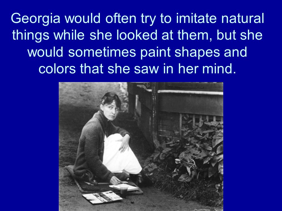 Georgia would often try to imitate natural things while she looked at them, but she would sometimes paint shapes and colors that she saw in her mind.