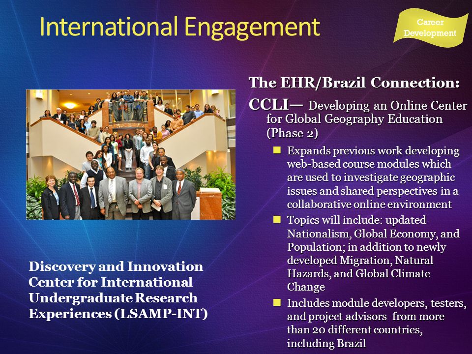 International Engagement Discovery and Innovation Center for International Undergraduate Research Experiences (LSAMP-INT) Career Development The EHR/Brazil Connection: CCLI Developing an Online Center for Global Geography Education (Phase 2) Expands previous work developing web-based course modules which are used to investigate geographic issues and shared perspectives in a collaborative online environment Expands previous work developing web-based course modules which are used to investigate geographic issues and shared perspectives in a collaborative online environment Topics will include: updated Nationalism, Global Economy, and Population; in addition to newly developed Migration, Natural Hazards, and Global Climate Change Topics will include: updated Nationalism, Global Economy, and Population; in addition to newly developed Migration, Natural Hazards, and Global Climate Change Includes module developers, testers, and project advisors from more than 20 different countries, including Brazil Includes module developers, testers, and project advisors from more than 20 different countries, including Brazil