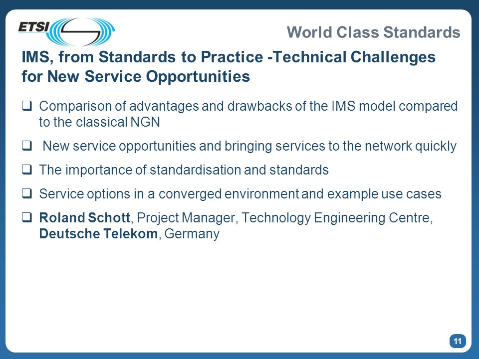 World Class Standards IMS, from Standards to Practice -Technical Challenges for New Service Opportunities Comparison of advantages and drawbacks of the IMS model compared to the classical NGN New service opportunities and bringing services to the network quickly The importance of standardisation and standards Service options in a converged environment and example use cases Roland Schott, Project Manager, Technology Engineering Centre, Deutsche Telekom, Germany 11