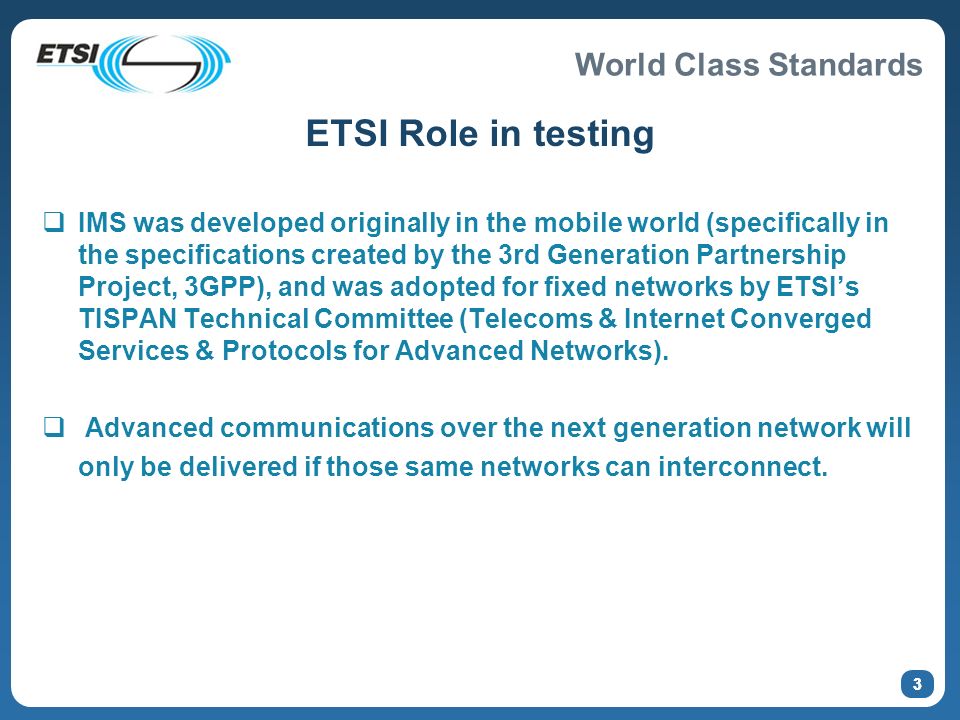 World Class Standards 3 ETSI Role in testing IMS was developed originally in the mobile world (specifically in the specifications created by the 3rd Generation Partnership Project, 3GPP), and was adopted for fixed networks by ETSIs TISPAN Technical Committee (Telecoms & Internet Converged Services & Protocols for Advanced Networks).