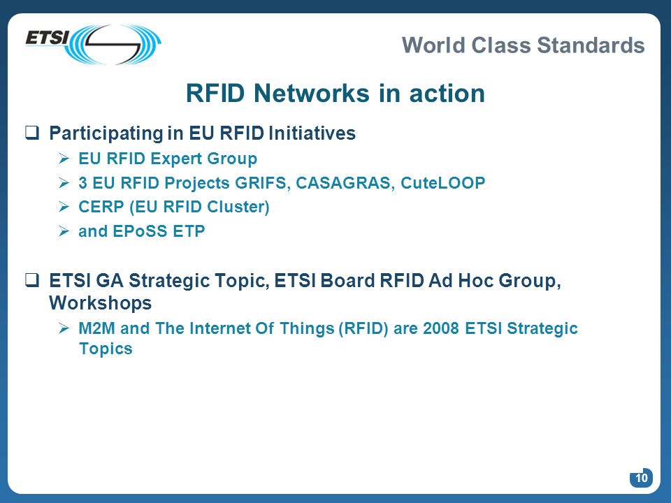 World Class Standards 10 RFID Networks in action Participating in EU RFID Initiatives EU RFID Expert Group 3 EU RFID Projects GRIFS, CASAGRAS, CuteLOOP CERP (EU RFID Cluster) and EPoSS ETP ETSI GA Strategic Topic, ETSI Board RFID Ad Hoc Group, Workshops M2M and The Internet Of Things (RFID) are 2008 ETSI Strategic Topics