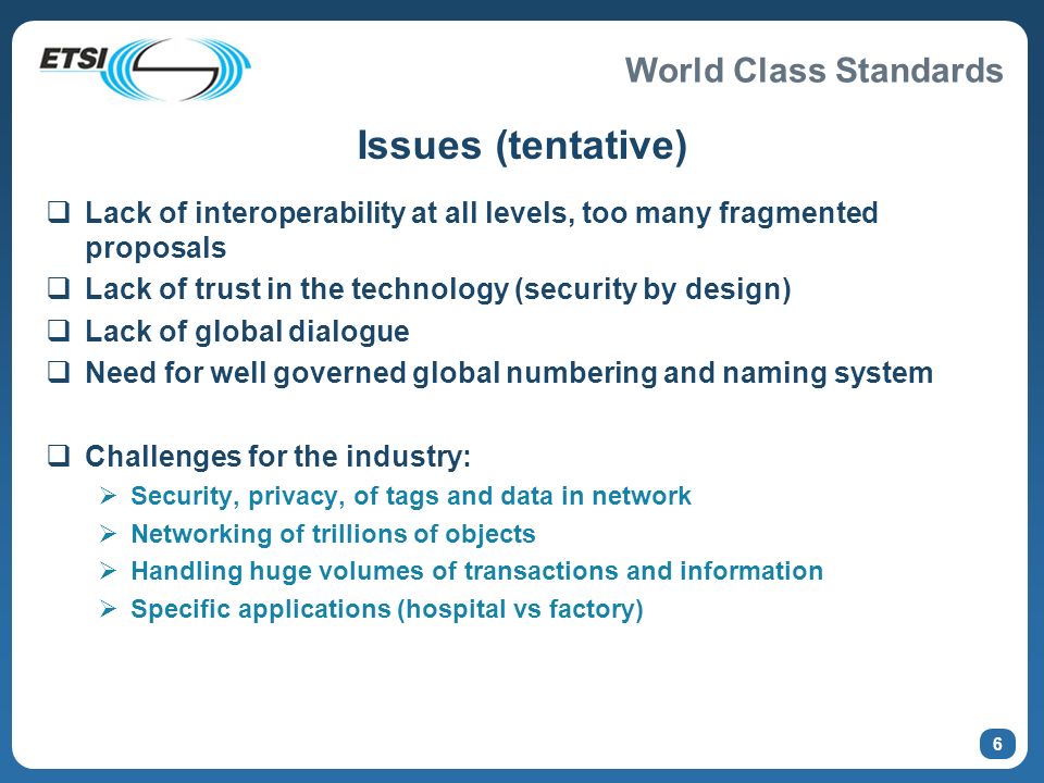 World Class Standards 6 Issues (tentative) Lack of interoperability at all levels, too many fragmented proposals Lack of trust in the technology (security by design) Lack of global dialogue Need for well governed global numbering and naming system Challenges for the industry: Security, privacy, of tags and data in network Networking of trillions of objects Handling huge volumes of transactions and information Specific applications (hospital vs factory)
