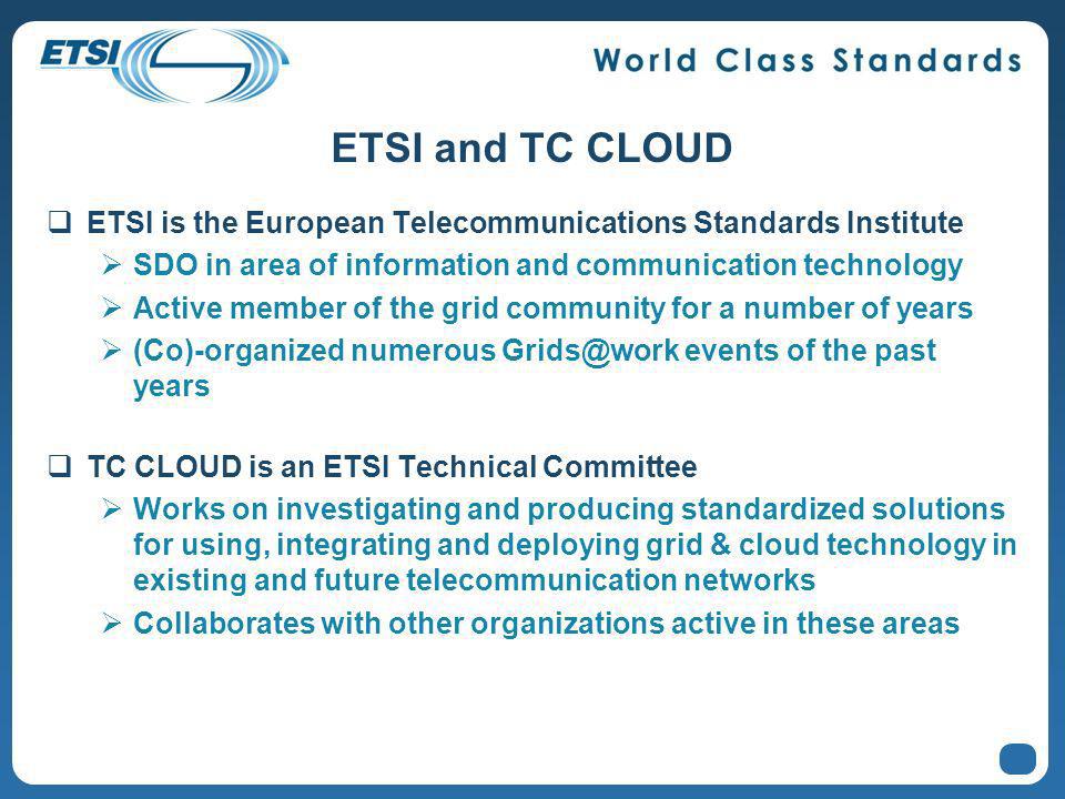 ETSI and TC CLOUD ETSI is the European Telecommunications Standards Institute SDO in area of information and communication technology Active member of the grid community for a number of years (Co)-organized numerous events of the past years TC CLOUD is an ETSI Technical Committee Works on investigating and producing standardized solutions for using, integrating and deploying grid & cloud technology in existing and future telecommunication networks Collaborates with other organizations active in these areas