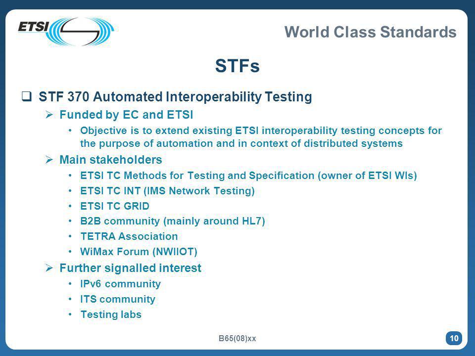 World Class Standards B65(08)xx 10 STFs STF 370 Automated Interoperability Testing Funded by EC and ETSI Objective is to extend existing ETSI interoperability testing concepts for the purpose of automation and in context of distributed systems Main stakeholders ETSI TC Methods for Testing and Specification (owner of ETSI WIs) ETSI TC INT (IMS Network Testing) ETSI TC GRID B2B community (mainly around HL7) TETRA Association WiMax Forum (NWIIOT) Further signalled interest IPv6 community ITS community Testing labs