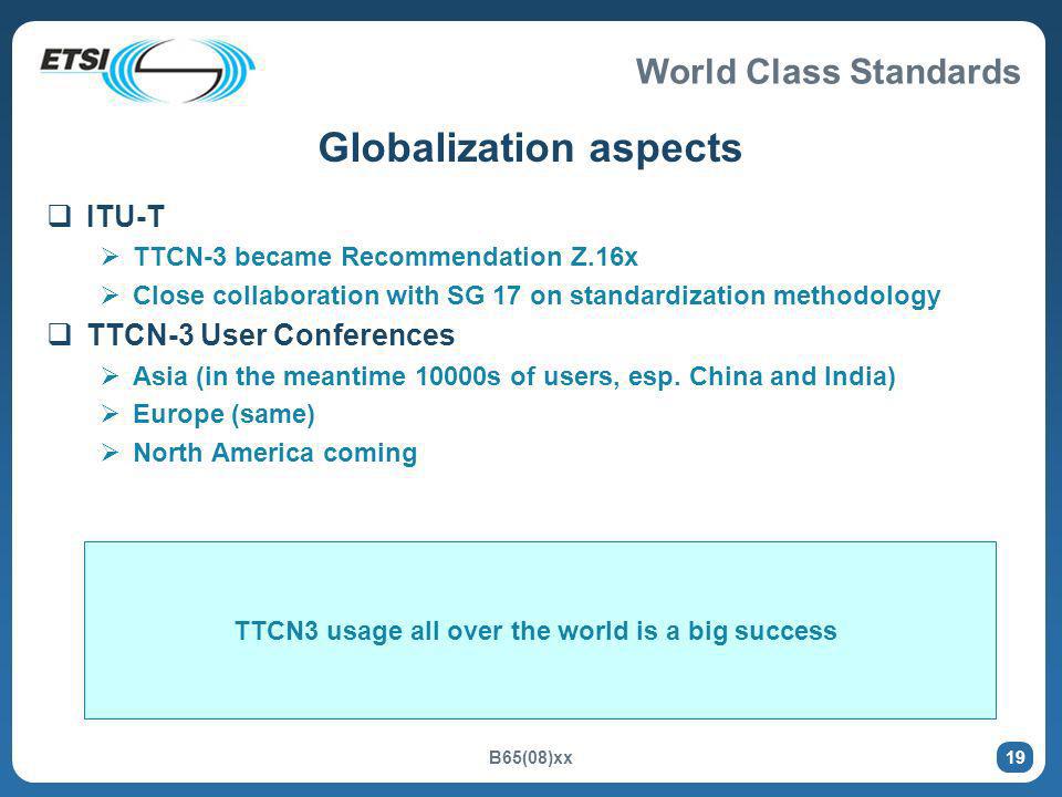 World Class Standards B65(08)xx 19 Globalization aspects ITU-T TTCN-3 became Recommendation Z.16x Close collaboration with SG 17 on standardization methodology TTCN-3 User Conferences Asia (in the meantime 10000s of users, esp.