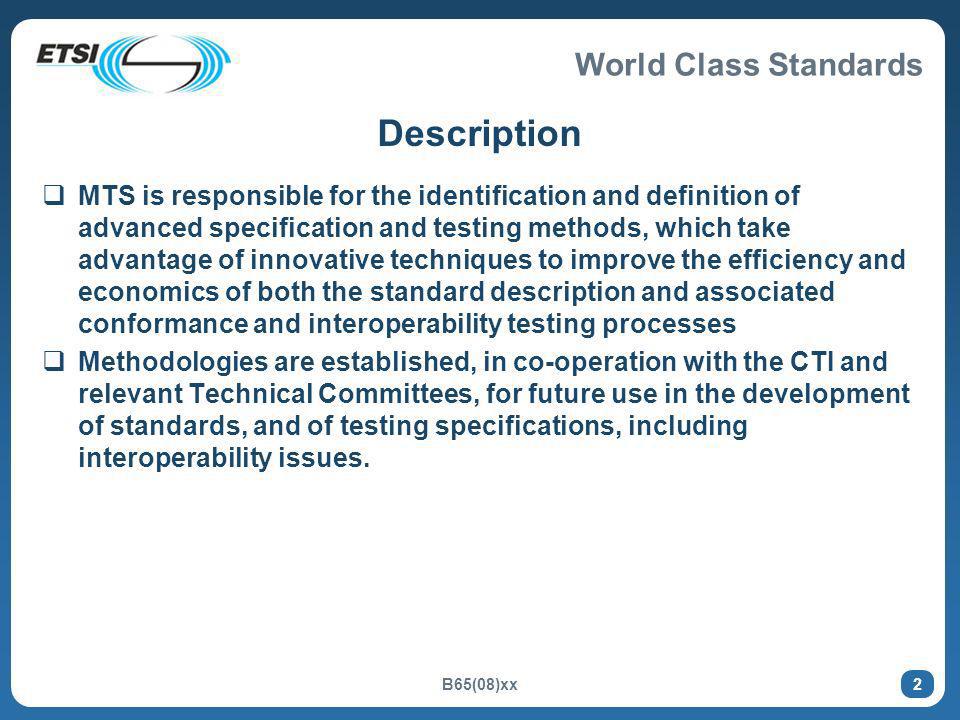 World Class Standards B65(08)xx 2 Description MTS is responsible for the identification and definition of advanced specification and testing methods, which take advantage of innovative techniques to improve the efficiency and economics of both the standard description and associated conformance and interoperability testing processes Methodologies are established, in co-operation with the CTI and relevant Technical Committees, for future use in the development of standards, and of testing specifications, including interoperability issues.