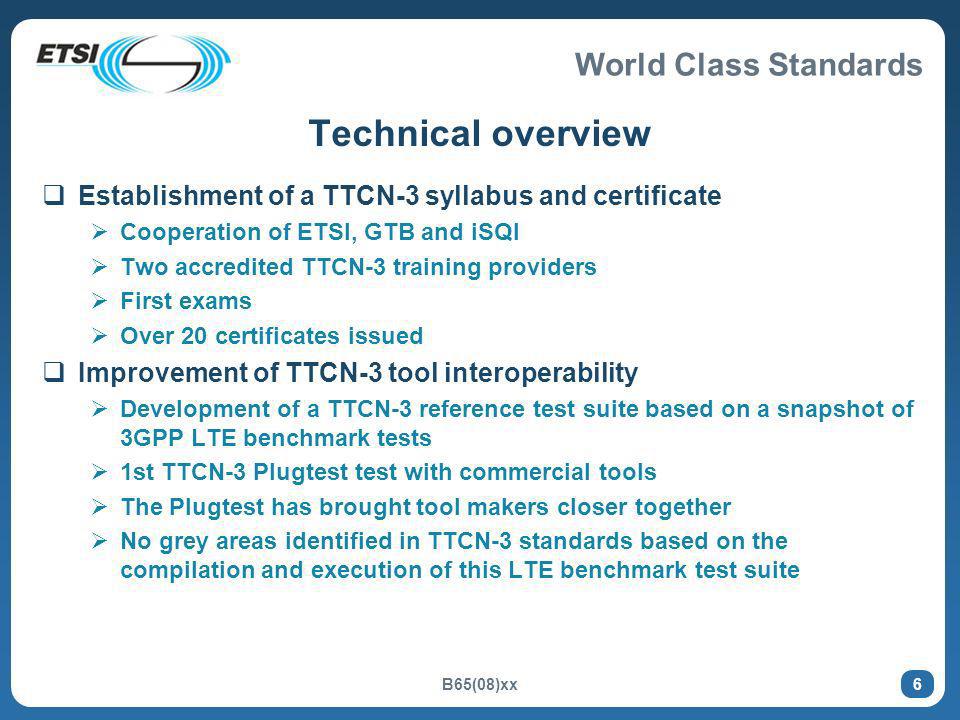 World Class Standards B65(08)xx 6 Technical overview Establishment of a TTCN-3 syllabus and certificate Cooperation of ETSI, GTB and iSQI Two accredited TTCN-3 training providers First exams Over 20 certificates issued Improvement of TTCN-3 tool interoperability Development of a TTCN-3 reference test suite based on a snapshot of 3GPP LTE benchmark tests 1st TTCN-3 Plugtest test with commercial tools The Plugtest has brought tool makers closer together No grey areas identified in TTCN-3 standards based on the compilation and execution of this LTE benchmark test suite