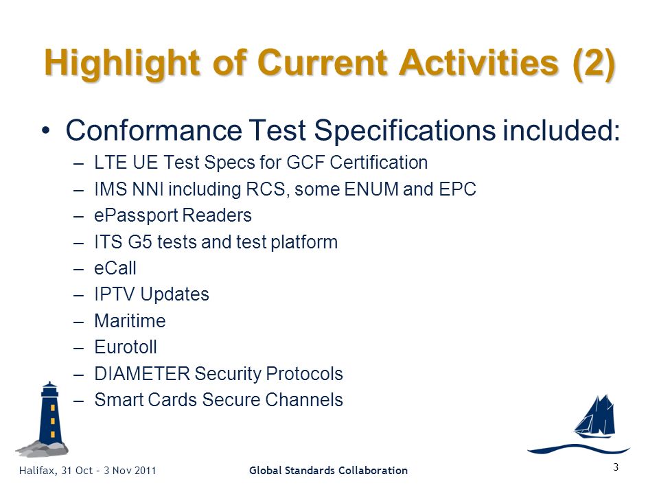 Halifax, 31 Oct – 3 Nov 2011Global Standards Collaboration 3 Highlight of Current Activities (2) Conformance Test Specifications included: –LTE UE Test Specs for GCF Certification –IMS NNI including RCS, some ENUM and EPC –ePassport Readers –ITS G5 tests and test platform –eCall –IPTV Updates –Maritime –Eurotoll –DIAMETER Security Protocols –Smart Cards Secure Channels
