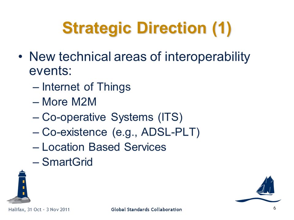 Halifax, 31 Oct – 3 Nov 2011Global Standards Collaboration 6 Strategic Direction (1) New technical areas of interoperability events: –Internet of Things –More M2M –Co-operative Systems (ITS) –Co-existence (e.g., ADSL-PLT) –Location Based Services –SmartGrid