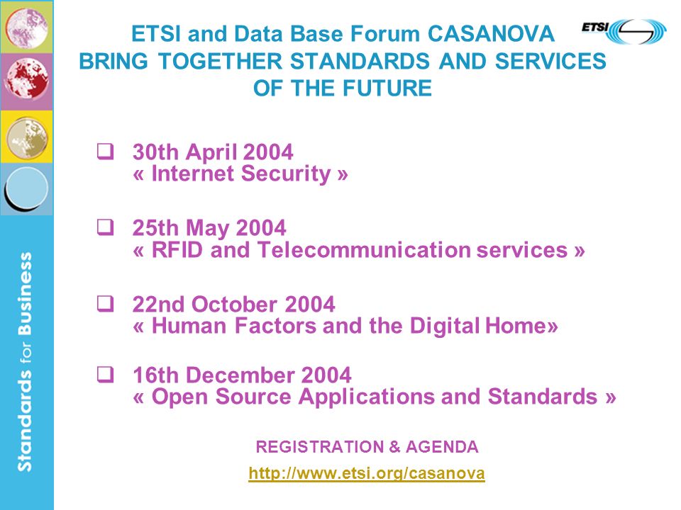 30th April 2004 « Internet Security » 25th May 2004 « RFID and Telecommunication services » 22nd October 2004 « Human Factors and the Digital Home» 16th December 2004 « Open Source Applications and Standards » REGISTRATION & AGENDA   ETSI and Data Base Forum CASANOVA BRING TOGETHER STANDARDS AND SERVICES OF THE FUTURE
