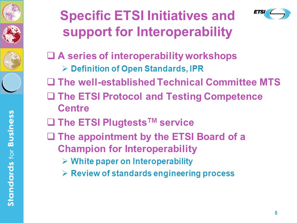 5 Specific ETSI Initiatives and support for Interoperability A series of interoperability workshops Definition of Open Standards, IPR The well-established Technical Committee MTS The ETSI Protocol and Testing Competence Centre The ETSI Plugtests TM service The appointment by the ETSI Board of a Champion for Interoperability White paper on Interoperability Review of standards engineering process