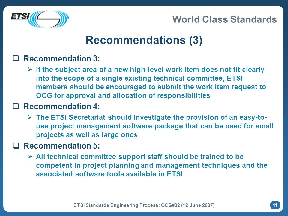 World Class Standards ETSI Standards Engineering Process: OCG#32 (12 June 2007) 11 Recommendations (3) Recommendation 3: If the subject area of a new high-level work item does not fit clearly into the scope of a single existing technical committee, ETSI members should be encouraged to submit the work item request to OCG for approval and allocation of responsibilities Recommendation 4: The ETSI Secretariat should investigate the provision of an easy-to- use project management software package that can be used for small projects as well as large ones Recommendation 5: All technical committee support staff should be trained to be competent in project planning and management techniques and the associated software tools available in ETSI