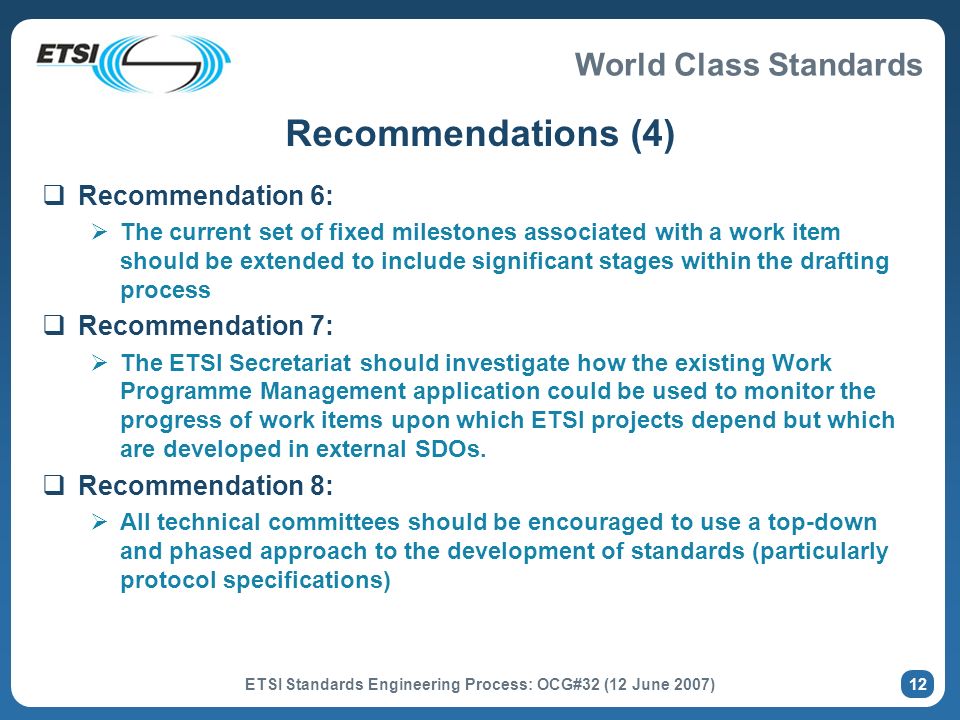 World Class Standards ETSI Standards Engineering Process: OCG#32 (12 June 2007) 12 Recommendations (4) Recommendation 6: The current set of fixed milestones associated with a work item should be extended to include significant stages within the drafting process Recommendation 7: The ETSI Secretariat should investigate how the existing Work Programme Management application could be used to monitor the progress of work items upon which ETSI projects depend but which are developed in external SDOs.