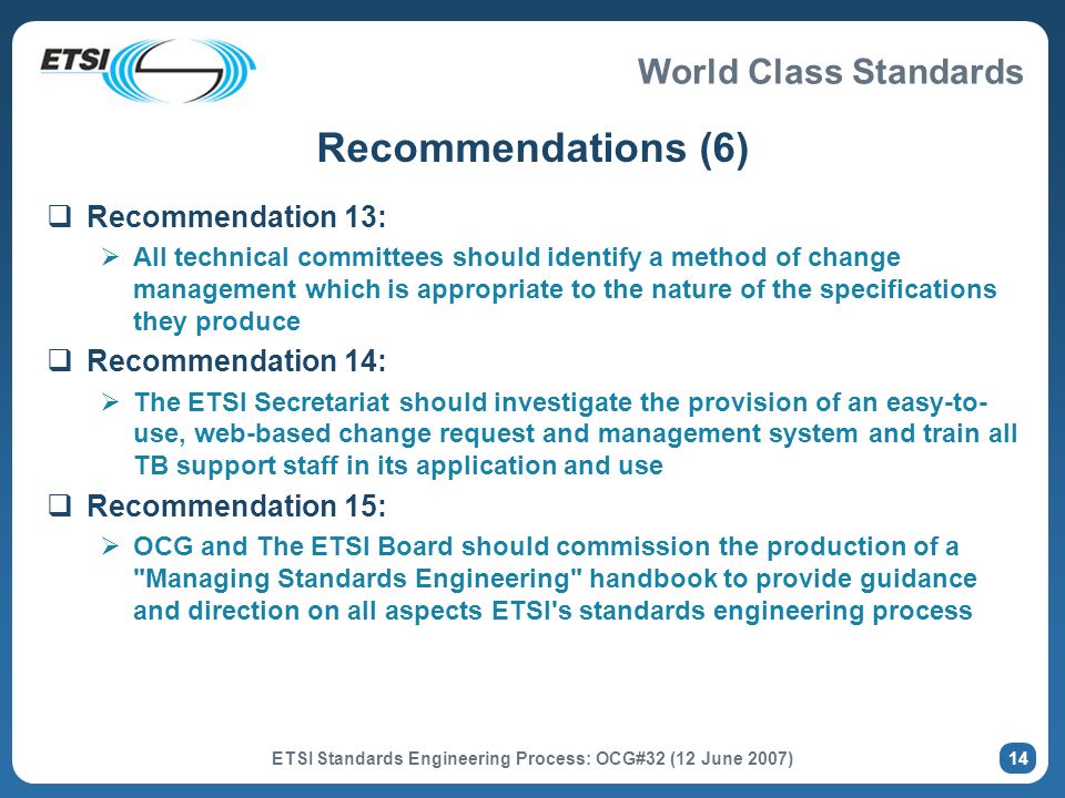 World Class Standards ETSI Standards Engineering Process: OCG#32 (12 June 2007) 14 Recommendations (6) Recommendation 13: All technical committees should identify a method of change management which is appropriate to the nature of the specifications they produce Recommendation 14: The ETSI Secretariat should investigate the provision of an easy-to- use, web-based change request and management system and train all TB support staff in its application and use Recommendation 15: OCG and The ETSI Board should commission the production of a Managing Standards Engineering handbook to provide guidance and direction on all aspects ETSI s standards engineering process