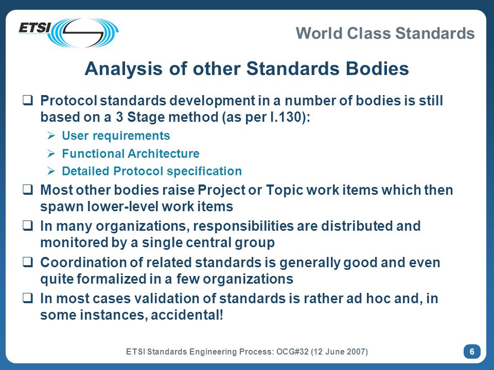 World Class Standards ETSI Standards Engineering Process: OCG#32 (12 June 2007) 6 Analysis of other Standards Bodies Protocol standards development in a number of bodies is still based on a 3 Stage method (as per I.130): User requirements Functional Architecture Detailed Protocol specification Most other bodies raise Project or Topic work items which then spawn lower-level work items In many organizations, responsibilities are distributed and monitored by a single central group Coordination of related standards is generally good and even quite formalized in a few organizations In most cases validation of standards is rather ad hoc and, in some instances, accidental!
